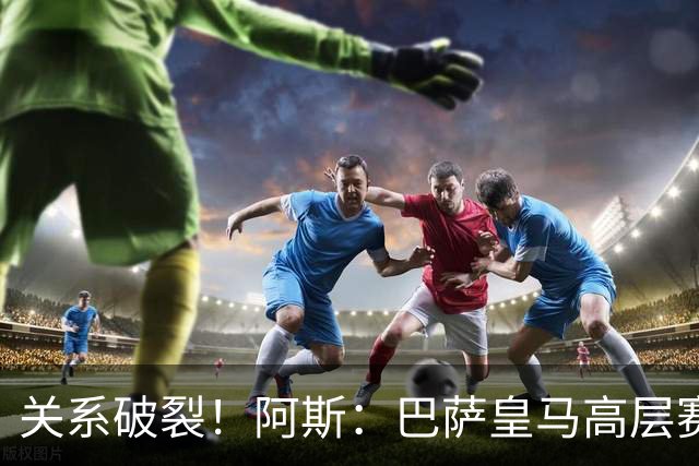 关系破裂！阿斯：巴萨皇马高层赛前不会有聚餐，只会茶叙一下