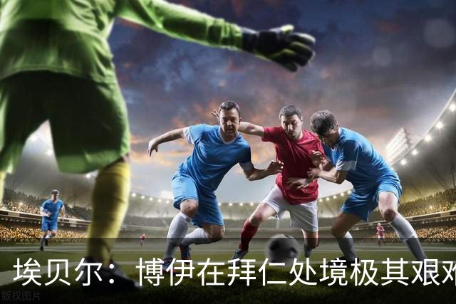 埃贝尔：博伊在拜仁处境极其艰难，他在训练付出100%获得出场奖励