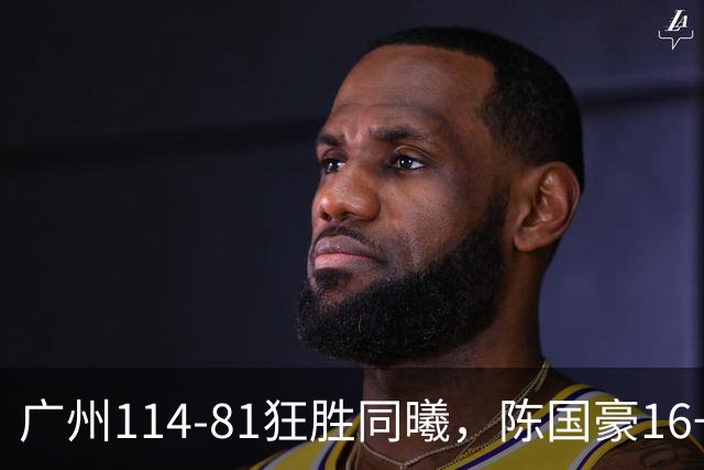 广州114-81狂胜同曦，陈国豪16+5+3，摩西-布朗19+10