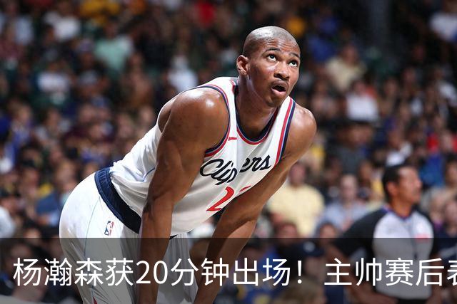 杨瀚森获20分钟出场！主帅赛后表态明确，轮换地位基本稳了？