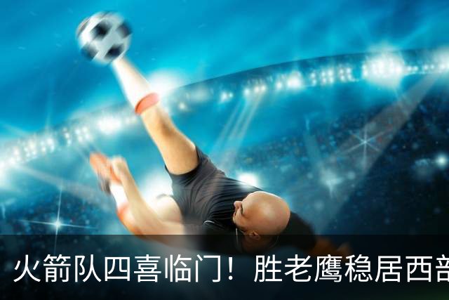 火箭队四喜临门！胜老鹰稳居西部第1，谢泼德复出轰19+6+7，3老将成功轮休