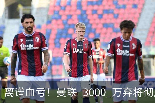 离谱血亏！曼联 3000 万弃将彻底封神！实力碾压全欧