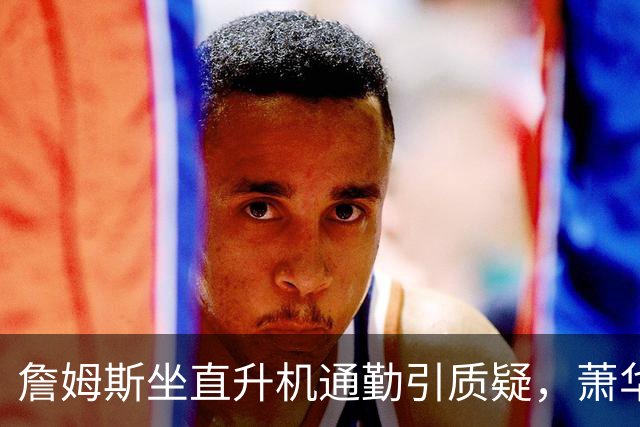 詹姆斯坐直升机通勤引质疑，萧华回应：球队没掺和就没问题