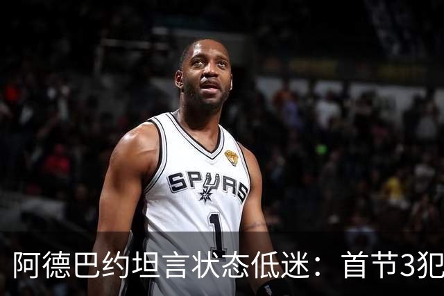 阿德巴约坦言状态低迷：首节3犯太离谱