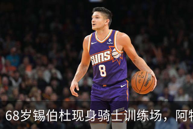 68岁锡伯杜现身骑士训练场，阿特金森只想要他一句反馈